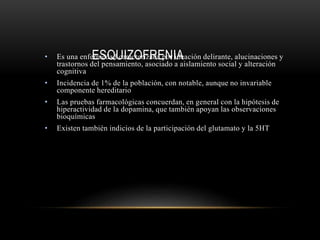 ESQUIZOFRENIA• Es una enfermedad caracterizada por ideación delirante, alucinaciones y
trastornos del pensamiento, asociado a aislamiento social y alteración
cognitiva
• Incidencia de 1% de la población, con notable, aunque no invariable
componente hereditario
• Las pruebas farmacológicas concuerdan, en general con la hipótesis de
hiperactividad de la dopamina, que también apoyan las observaciones
bioquímicas
• Existen también indicios de la participación del glutamato y la 5HT
 