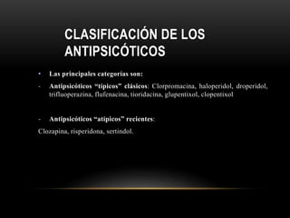 CLASIFICACIÓN DE LOS
ANTIPSICÓTICOS
• Las principales categorías son:
- Antipsicóticos “típicos” clásicos: Clorpromacina, haloperidol, droperidol,
trifluoperazina, flufenacina, tioridacina, glupentixol, clopentixol
- Antipsicóticos “atípicos” recientes:
Clozapina, risperidona, sertindol.
 
