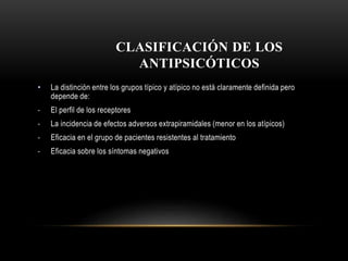 CLASIFICACIÓN DE LOS
ANTIPSICÓTICOS
• La distinción entre los grupos típico y atípico no está claramente definida pero
depende de:
- El perfil de los receptores
- La incidencia de efectos adversos extrapiramidales (menor en los atípicos)
- Eficacia en el grupo de pacientes resistentes al tratamiento
- Eficacia sobre los síntomas negativos
 
