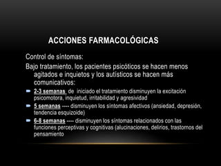 ACCIONES FARMACOLÓGICAS
Control de síntomas:
Bajo tratamiento, los pacientes psicóticos se hacen menos
agitados e inquietos y los autísticos se hacen más
comunicativos:
 2-3 semanas de iniciado el tratamiento disminuyen la excitación
psicomotora, inquietud, irritabilidad y agresividad
 5 semanas ---- disminuyen los síntomas afectivos (ansiedad, depresión,
tendencia esquizoide)
 6-8 semanas ---- disminuyen los síntomas relacionados con las
funciones perceptivas y cognitivas (alucinaciones, delirios, trastornos del
pensamiento
 