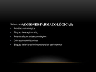 ACCIONES FARMACOLÓGICAS:Sistema nervioso autónomo (SNA):
• Actividad anticolinérgica
• Bloqueo de receptores alfa1
• Potentes efectos antiserotoninérgicos
• Débil acción antihistamínica
• Bloqueo de la captación intraneuronal de catecolaminas
 