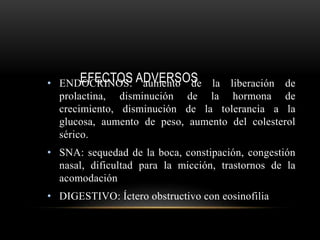 EFECTOS ADVERSOS• ENDOCRINOS: aumento de la liberación de
prolactina, disminución de la hormona de
crecimiento, disminución de la tolerancia a la
glucosa, aumento de peso, aumento del colesterol
sérico.
• SNA: sequedad de la boca, constipación, congestión
nasal, dificultad para la micción, trastornos de la
acomodación
• DIGESTIVO: Íctero obstructivo con eosinofilia
 