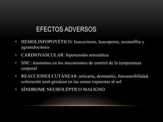 EFECTOS ADVERSOS
• HEMOLINFOPOYÉTICO: leucocitosis, leucopenia, eosinofilia y
agranulocitosis
• CARDIOVASCULAR: hipotensión ortostática
• SNC: trastornos en los mecanismos de control de la temperatura
corporal
• REACCIONES CUTÁNEAS: urticaria, dermatitis, fotosensibilidad,
coloración azul-grisácea en las zonas expuestas al sol
• SÍNDROME NEUROLÉPTICO MALIGNO
 