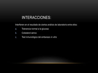 INTERACCIONES:
Interfieren en el resultado de ciertos análisis de laboratorio entre ellos:
a. Tolerancia normal a la glucosa
b. Colesterol sérico
c. Test inmunológico del embarazo in vitro
 