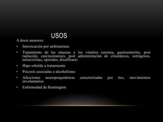 USOS
A dosis menores:
• Intoxicación por anfetaminas
• Tratamiento de las náuseas y los vómitos (uremia, gastroenteritis, post
radiación, carcinomatosis, post administración de citostáticos, estrógenos,
tetraciclinas, opioides, disulfiram)
• Hipo rebelde a tratamiento
• Psicosis asociadas a alcoholismo
• Afecciones neuropsiquiátricas caracterizadas por tics, movimientos
involuntarios
• Enfermedad de Huntington
 
