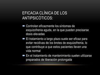 EFICACIA CLÍNICA DE LOS
ANTIPSICÓTICOS:
 Controlan eficazmente los síntomas de
esquizofrenia aguda, en la que pueden precisarse
dosis elevadas
 El tratamiento a largo plazo suele ser eficaz para
evitar recidivas de los brotes de esquizofrenia, lo
que contribuye a que estos pacientes lleven una
vida normal
 En el tratamiento de mantenimiento suelen utilizarse
preparados de liberación prolongada
 