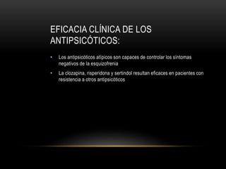 EFICACIA CLÍNICA DE LOS
ANTIPSICÓTICOS:
• Los antipsicóticos atípicos son capaces de controlar los síntomas
negativos de la esquizofrenia
• La clozapina, risperidona y sertindol resultan eficaces en pacientes con
resistencia a otros antipsicóticos
 