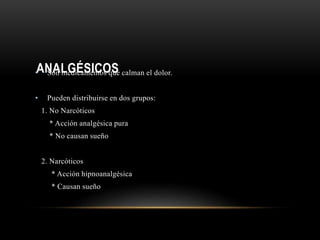 ANALGÉSICOS• Son medicamentos que calman el dolor.
• Pueden distribuirse en dos grupos:
1. No Narcóticos
* Acción analgésica pura
* No causan sueño
2. Narcóticos
* Acción hipnoanalgésica
* Causan sueño
 