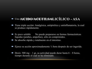 ACIDO ACETILSALICÍLICO - ASA Una de las más utilizadas en el mundo.
 Tiene triple acción: Analgésica, antipirética y antinflamatoria, la cual
se produce rápidamente.
 Es poco soluble No puede prepararse en formas farmacéuticas
líquidas (jarabes, ampollas), sólo en comprimidos.
 Se absorbe rápida y totalmente en el intestino.
 Ejerce su acción aproximadamente ½ hora después de ser ingerida.
 Dosis: 500 mg – 1 gr, su actividad puede durar hasta 6 – 8 horas,
tiempo durante el cual se ha eliminado.
 