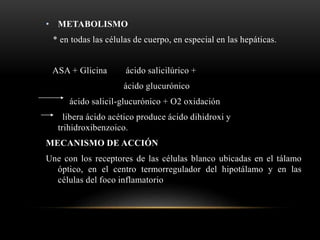 • METABOLISMO
* en todas las células de cuerpo, en especial en las hepáticas.
ASA + Glicina ácido salicilúrico +
ácido glucurónico
ácido salicil-glucurónico + O2 oxidación
libera ácido acético produce ácido dihidroxi y
trihidroxibenzoico.
MECANISMO DE ACCIÓN
Une con los receptores de las células blanco ubicadas en el tálamo
óptico, en el centro termorregulador del hipotálamo y en las
células del foco inflamatorio
 