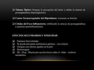  Tálamo Óptico: bloquea la percepción del dolor e inhibe la síntesis de
prostaglandinas (hiperalgésicas)
 Centro Termorregulador del Hipotálamo: Aumenta su función
 Células del Foco Inflamatorio: inhibiendo la síntesis de prostaglandinas
y quininas (proinflamatorias)
EFECTOS SECUNDARIOS Y TOXICIDAD
 Fármaco bien tolerado
 Se puede presentan intolerancia gástrica – uso crónico
 Alergias con efectos agudos en la piel
 Hemorragias
 DL: 10 gr . Muerte por acción tóxica sobre el riñón – acidosis
metabólica
 