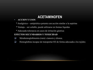 ACETAMINOFEN
• ACCION Y USOS
* Analgésico – antipirético potente con acción similar a la aspirina
* Ventaja – ser soluble, puede utilizarse en formas líquidas
* Adecuada tolerancia en casos de irritación gástrica
EFECTOS SECUNDARIOS Y TOXICIDAD
 Metahemoglobinemia (rara): cianosis y disnea.
 Hemoglobina incapaz de transportar O2 de forma adecuada a los tejidos
 