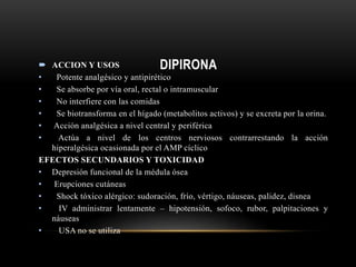 DIPIRONA ACCION Y USOS
• Potente analgésico y antipirético
• Se absorbe por vía oral, rectal o intramuscular
• No interfiere con las comidas
• Se biotransforma en el hígado (metabolitos activos) y se excreta por la orina.
• Acción analgésica a nivel central y periférica
• Actúa a nivel de los centros nerviosos contrarrestando la acción
hiperalgésica ocasionada por el AMP cíclico
EFECTOS SECUNDARIOS Y TOXICIDAD
• Depresión funcional de la médula ósea
• Erupciones cutáneas
• Shock tóxico alérgico: sudoración, frío, vértigo, náuseas, palidez, disnea
• IV administrar lentamente – hipotensión, sofoco, rubor, palpitaciones y
náuseas
• USA no se utiliza
 