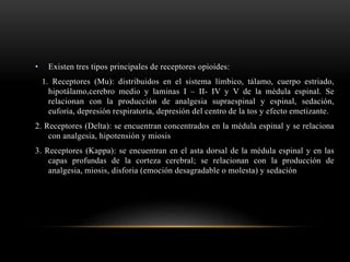 • Existen tres tipos principales de receptores opioides:
1. Receptores (Mu): distribuidos en el sistema límbico, tálamo, cuerpo estriado,
hipotálamo,cerebro medio y laminas I – II- IV y V de la médula espinal. Se
relacionan con la producción de analgesia supraespinal y espinal, sedación,
euforia, depresión respiratoria, depresión del centro de la tos y efecto emetizante.
2. Receptores (Delta): se encuentran concentrados en la médula espinal y se relaciona
con analgesia, hipotensión y miosis
3. Receptores (Kappa): se encuentran en el asta dorsal de la médula espinal y en las
capas profundas de la corteza cerebral; se relacionan con la producción de
analgesia, miosis, disforia (emoción desagradable o molesta) y sedación
 