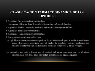 CLASIFICACION FARMACODINAMICA DE LOS
OPIOIDES
1. Agonistas fuertes: morfina, meperidina,
metadona, hidromorfona, fentanilo, alfentanilo, sufentanil, heroína
2. Agonistas débiles: tramadol, codeína, oxicodona, dextropropoxifeno
3. Agonistas parciales: buprenorfina
4. Agonistas – antagonistas: buprenorfina
5. Antagonistas: naloxona, naltrexona
Los opioides se conocen como analgésicos de acción central, pero además se consideran
como depresores selectivos por el hecho de producir potente analgesia con
mínima interferencia en las funciones mentales superiores y de los reflejos
Los opioides son más eficaces en el control del dolor continuo que en el dolor
intermitente; con dosis altas se pueden aliviar dolores agudos severos
 