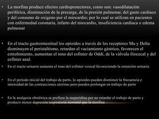 • La morfina produce efectos cardioprotectores, como son: vasodilatación
periférica, disminución de la precarga, de la presión pulmonar, del gasto cardiaco
y del consumo de oxigeno por el miocardio; por lo cual se utilizan en pacientes
con enfermedad coronaria, infarto del miocardio, insuficiencia cardiaca o edema
pulmonar
• En el tracto gastrointestinal los opioides a través de los receptores Mu y Delta
disminuyen el peristaltismo, retardan el vaciamiento gástrico, favorecen el
estreñimiento, aumentan el tono del esfínter de Oddi, de la válvula iliocecal y del
esfínter anal.
• En el tracto urinario aumenta el tono del esfínter vesical favoreciendo la retención urinaria
• En el período inicial del trabajo de parto, lo opioides pueden disminuir la frecuencia e
intensidad de las contracciones uterinas pero pueden prolongar en trabajo de parto
• En la analgesia obstétrica se prefiere la meperidina por no retardar el trabajo de parto y
producir menor depresión respiratoria neonatal que la morfina
 