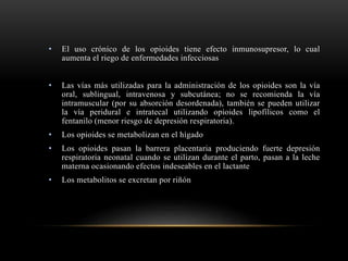 • El uso crónico de los opioides tiene efecto inmunosupresor, lo cual
aumenta el riego de enfermedades infecciosas
• Las vías más utilizadas para la administración de los opioides son la vía
oral, sublingual, intravenosa y subcutánea; no se recomienda la vía
intramuscular (por su absorción desordenada), también se pueden utilizar
la vía peridural e intratecal utilizando opioides lipofílicos como el
fentanilo (menor riesgo de depresión respiratoria).
• Los opioides se metabolizan en el hígado
• Los opioides pasan la barrera placentaria produciendo fuerte depresión
respiratoria neonatal cuando se utilizan durante el parto, pasan a la leche
materna ocasionando efectos indeseables en el lactante
• Los metabolitos se excretan por riñón
 