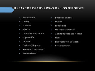 REACCIONES ADVERSAS DE LOS OPIOIDES
• Somnolencia
• Letargo
• Náuseas
• Vómito
• Depresión respiratoria
• Hipotensión
• Euforia
• Disforia (disgusto)
• Sedación o excitación
• Estreñimiento
• Retención urinaria
• Disuria
• Polaquiuria
• Dolor pancreatobiliar
• Aumento de amilasa y lipasa
• Prurito
• Enrojecimiento de la piel
• Broncoespasmo
 