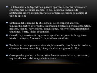  La tolerancia y la dependencia pueden aparecer de forma rápida o ser
consecuencia de su uso crónico, lo cual ocasiona síndrome de
abstinencia severo al suspender estos fármacos o cuando se cambia el
tipo de opioide
 Síntomas del síndrome de abstinencia: dolor corporal, diarrea,
taquicardia, fiebre, estornudos, sudoración, bostezos, perdida del apetito,
nauseas, vomito, nerviosismo, convulsiones, hiperreflexia, irritabilidad,
temblores, fiebre, dolor abdominal.
 Cuando hay intoxicación aguda con opioides, se presenta la siguiente
triada: 1. estupor, 2. miosis, 3. depresión respiratoria.
 También se puede presentar cianosis, hipotensión, insuficiencia cardiaca,
edema pulmonar no cardiogénico y shock con algunos de ellos
 Otros pueden producir efectos estimulantes como midriasis, excitación,
taquicardia, convulsiones y alucinaciones
 