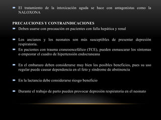  El tratamiento de la intoxicación aguda se hace con antagonistas como la
NALOXONA
PRECAUCIONES Y CONTRAINDICACIONES
 Deben usarse con precaución en pacientes con falla hepática y renal
 Los ancianos y los neonatos son más susceptibles de presentar depresión
respiratoria.
 En pacientes con trauma craneoencefálico (TCE), pueden enmascarar los síntomas
o empeorar el cuadro de hipertensión endocraneana
 En el embarazo deben considerarse muy bien los posibles beneficios, pues su uso
regular puede causar dependencia en el feto y síndrome de abstinencia
 En la lactancia debe considerarse riesgo beneficio
 Durante el trabajo de parto pueden provocar depresión respiratoria en el neonato
 