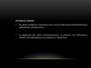 INTERACCIONES
• Su efecto analgésico se potencia con el uso de hidroxicina (antihistamínico),
anfetaminas, antidepresivos
• La depresión del centro cardiorespiratorio se potencia con barbitúricos,
alcohol, benzodiacepinas, neurolépticos y anestésicos
 