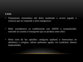 USOS
• Tratamiento sintomático del dolor moderado o severo (agudo o
crónico) que no responde a otros analgésicos
• Debe considerarse su combinación con AINES o acetaminofén,
teniendo en cuenta el sinergismo que se produce entre ellos
• Otros usos de los opioides: analgesia epidural o intravenosa en
obstétrica o cirugías, edema pulmonar agudo, tos (codeína), diarrea
(loperamida)
 