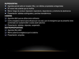 BUPRENORFINA
 Agonista parcial sobre el receptor (Mu), con débiles propiedades antagonistas
 50 veces más potente que la morfina
 Menor riesgo de producir depresión respiratoria, dependencia y síndrome de abstinencia
 Presentación: tabletas sublinguales y parches transdérmicos.
CODEINA
 Agonista débil que se utiliza como antitusivo
 Como analgésico tiene buena eficacia por vía oral y por el sinergismo que se presenta viene
combinada con acetaminofén o ácido acetil salicílico
 Presentación: tabletas, cápsulas, suspensión
DEXTROPROPOXIFENO
 Agonista (Mu) débil
 Menor potencia analgésica que la codeína
 Presentación: ampollas
 