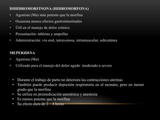 DIHIDROMORFINONA (HIDROMORFONA)
• Agonista (Mu) más potente que la morfina
• Ocasiona menos efectos gastrointestinales
• Útil en el manejo de dolor crónico
• Presentación: tabletas y ampollas
• Administración: vía oral, intravenosa, intramuscular, subcutánea
MEPERIDINA
• Agonista (Mu)
• Utilizado para el manejo del dolor agudo moderado a severo
• Durante el trabajo de parto no deteriora las contracciones uterinas
• También puede producir depresión respiratoria en el neonato, pero en menor
grado que la morfina
• Se utiliza en premedicación anestésica y anestesia
• Es menos potente que la morfina
• Su efecto dura de 2 – 4 horas
 