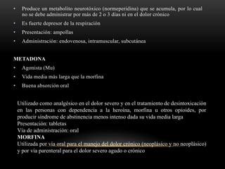 • Produce un metabolito neurotóxico (normeperidina) que se acumula, por lo cual
no se debe administrar por más de 2 o 3 días ni en el dolor crónico
• Es fuerte depresor de la respiración
• Presentación: ampollas
• Administración: endovenosa, intramuscular, subcutánea
METADONA
• Agonista (Mu)
• Vida media más larga que la morfina
• Buena absorción oral
Utilizado como analgésico en el dolor severo y en el tratamiento de desintoxicación
en las personas con dependencia a la heroína, morfina u otros opioides, por
producir síndrome de abstinencia menos intenso dada su vida media larga
Presentación: tabletas
Vía de administración: oral
MORFINA
Utilizada por vía oral para el manejo del dolor crónico (neoplásico y no neoplásico)
y por vía parenteral para el dolor severo agudo o crónico
 