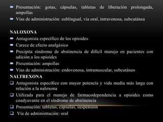  Presentación: gotas, cápsulas, tabletas de liberación prolongada,
ampollas
 Vías de administración: sublingual, vía oral, intravenosa, subcutánea
NALOXONA
 Antagonista específico de los opioides
 Carece de efecto analgésico
 Precipita síndrome de abstinencia de difícil manejo en pacientes con
adición a los opioides
 Presentación: ampollas
 Vías de administración: endovenosa, intramuscular, subcutáneo
NALTREXONA
 Antagonista específico con mayor potencia y vida media más larga con
relación a la naloxona
 Utilizada para el manejo de farmacodependencia a opioides como
coadyuvante en el síndrome de abstinencia
 Presentación: tabletas, cápsulas, suspensión
 Vía de administración: oral
 