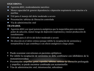 OXICODONA
 Agonista débil, moderadamente narcótico
 Menor capacidad de generar dependencia o depresión respiratoria con relación a la
morfina
 Útil para el manejo del dolor moderado a severo
 Presentación: tabletas de liberación controlada
 Vía de administración: oral
TRAMADOL
 Agonista débil con igual potencia analgésica que la meperidina pero con menor
poder de adicción, menor riesgo de depresión respiratoria y menor producción de
estreñimiento
 Utilizada para el alivio del dolor moderado a severo
 De elección en el dolor crónico porque inhibe la recaptación de serotonina y
norepinefrina lo que contribuye a un efecto analgésico a largo plazo.
 Puede ocasionar convulsiones en pacientes epilépticos
 Por inhibir la recaptación de serotonina no debe combinarse con inhibidores de la
monoaminooxidasa
 Presentación: ampollas, gotas, capsulas, tabletas, tabletas de liberación prolongada
y ampollas; se puede encontrar combinada con acetaminofén
 Vías de administración: oral, intramuscular, subcutánea
 