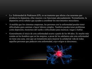 • La Enfermedad de Parkinson (EP), es un trastorno que afecta a las neuronas que
producen la dopamina, ellas mueren o no funcionan adecuadamente. Normalmente, la
dopamina envía señales que ayudan a coordinar los movimientos musculares.
• A medida que los síntomas empeoran, las personas con la enfermedad pueden tener
dificultades para caminar o hacer labores simples. También pueden tener problemas
como depresión, trastornos del sueño o dificultades para masticar, tragar o hablar.
• Generalmente el inicio de esta enfermedad ocurre a partir de los 60 años. Es mucho más
común en los hombres que en las mujeres, a pesar de los adelantos aún esta enfermedad
no tiene una cura, sino que un tratamiento para mejorar la calidad de vida de todas
aquellas personas que padecen esta enfermedad, cuyo origen se desconoce.
 