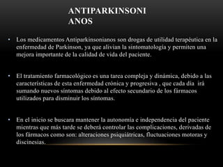 ANTIPARKINSONI
ANOS
• Los medicamentos Antiparkinsonianos son drogas de utilidad terapéutica en la
enfermedad de Parkinson, ya que alivian la sintomatología y permiten una
mejora importante de la calidad de vida del paciente.
• El tratamiento farmacológico es una tarea compleja y dinámica, debido a las
características de esta enfermedad crónica y progresiva , que cada día irá
sumando nuevos síntomas debido al efecto secundario de los fármacos
utilizados para disminuir los síntomas.
• En el inicio se buscara mantener la autonomía e independencia del paciente
mientras que más tarde se deberá controlar las complicaciones, derivadas de
los fármacos como son: alteraciones psiquiátricas, fluctuaciones motoras y
discinesias.
 