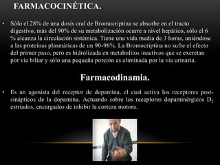 FARMACOCINÉTICA.
• Sólo el 28% de una dosis oral de Bromocriptina se absorbe en el tracto
digestivo, más del 90% de su metabolización ocurre a nivel hepático, sólo el 6
% alcanza la circulación sistémica. Tiene una vida media de 3 horas, uniéndose
a las proteínas plasmáticas de un 90-96%. La Bromocriptina no sufre el efecto
del primer paso, pero es hidrolizada en metabolitos inactivos que se excretan
por vía biliar y sólo una pequeña porción es eliminada por la vía urinaria.
• Es un agonista del receptor de dopamina, el cual activa los receptores post-
sinápticos de la dopamina. Actuando sobre los receptores dopaminérgicos D2
estriados, encargados de inhibir la corteza motora.
Farmacodinamia.
 