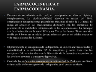 FARMACOCINÉTICA Y
FARMACODINAMIA.
• Después de su administración oral, el pramipexole se absorbe rápida y
completamente. La biodisponibilidad absoluta es mayor del 90%,
obteniéndose concentraciones plasmáticas máximas al cabo de 1-3 horas. El
rango de absorción del medicamento disminuye con los alimentos. El
pramipexole se metaboliza mínimamente en los seres humanos. La principal
vía de eliminación es la renal 98% y un 2% en las heces. Tiene una vida
media de 8 horas en un adulto joven, mientras que en un adulto mayor su
vida media alcanza las 12 horas.
• El pramipexole es un agonista de la dopamina, se une con elevada afinidad y
especificidad a la subfamilia D2 de receptores y sobre todo con los
receptores D3, relacionados con la liberación de la dopamina, expresión de
las acciones motoras y trastornos depresivos.
• Controla las deficiencias motoras de la enfermedad de Parkinson mediante
estimulación de los receptores de la dopamina en el cuerpo estriado.
 