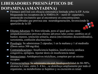 LIBERADORES PRESINÁPTICOS DE
DOPAMINA (AMANTADINA)
 Fármaco antiviral con eficacia sintomática limitada sobre la EP. Actúa
bloqueando los receptores de la NMDA (N – metil-D –aspartato),
aminoácido excitatorio que al encontrarse en concentraciones
desequilibradas que provoca una neurodegeneración, favoreciendo la
aparición de la EP.
 Efectos Adversos: Es bien tolerada, pero al igual que los otros
antiparkinsonianos provoca efectos adversos tales como: cambios en el
humor, mareos, retención urinaria, ataxia (movimientos descoordinados),
xerostomía, confusión alucinaciones.
 Posología: Se administran 2 cápsulas; 1 en la mañana y 1 al mediodía
(Dosis unica 300 mg/día).
 Contraindicaciones: Insuficiencia hepática, insuficiencia cardíaca
congestiva, epilepsia. Ajustar dosis en insuficiencia renal.
 Interacciones: Antidepresivos tricíclicos, compiten por un mismo
receptor.
 Farmacocinética: Se administra vía oral, biodisponibilidad de 86-90%,
alcanza la Cmáx. entre 2- 4 hrs. , se distribuye ampliamente por todo el
organismo, su metabolismo es hepático y su excreción es renal.
 