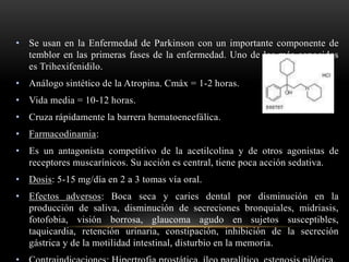 • Se usan en la Enfermedad de Parkinson con un importante componente de
temblor en las primeras fases de la enfermedad. Uno de los más conocidos
es Trihexifenidilo.
• Análogo sintético de la Atropina. Cmáx = 1-2 horas.
• Vida media = 10-12 horas.
• Cruza rápidamente la barrera hematoencefálica.
• Farmacodinamia:
• Es un antagonista competitivo de la acetilcolina y de otros agonistas de
receptores muscarínicos. Su acción es central, tiene poca acción sedativa.
• Dosis: 5-15 mg/día en 2 a 3 tomas vía oral.
• Efectos adversos: Boca seca y caries dental por disminución en la
producción de saliva, disminución de secreciones bronquiales, midriasis,
fotofobia, visión borrosa, glaucoma agudo en sujetos susceptibles,
taquicardia, retención urinaria, constipación, inhibición de la secreción
gástrica y de la motilidad intestinal, disturbio en la memoria.
 