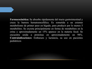 Farmacocinética: Se absorbe rápidamente del tracto gastrointestinal y
cruza la barrera hematoencefálica. Es sometida a un extenso
metabolismo de primer paso en hígado, para producir por lo menos 5
metabolitos. Se excreta principalmente en forma de metabolitos en la
orina y aproximadamente un 15% aparece en la materia fecal. Se
encuentra unida a proteínas en aproximadamente un 94%.
Contraindicaciones: Embarazo y lactancia, su uso en pacientes
pediátricos
 