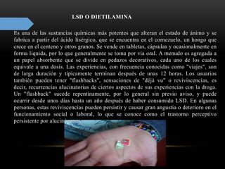 LSD O DIETILAMINA
Es una de las sustancias químicas más potentes que alteran el estado de ánimo y se
fabrica a partir del ácido lisérgico, que se encuentra en el cornezuelo, un hongo que
crece en el centeno y otros granos. Se vende en tabletas, cápsulas y ocasionalmente en
forma líquida, por lo que generalmente se toma por vía oral. A menudo es agregada a
un papel absorbente que se divide en pedazos decorativos, cada uno de los cuales
equivale a una dosis. Las experiencias, con frecuencia conocidas como "viajes", son
de larga duración y típicamente terminan después de unas 12 horas. Los usuarios
también pueden tener "flashbacks", sensaciones de "déjà vu" o reviviscencias, es
decir, recurrencias alucinatorias de ciertos aspectos de sus experiencias con la droga.
Un "flashback" sucede repentinamente, por lo general sin previo aviso, y puede
ocurrir desde unos días hasta un año después de haber consumido LSD. En algunas
personas, estas reviviscencias pueden persistir y causar gran angustia o deterioro en el
funcionamiento social o laboral, lo que se conoce como el trastorno perceptivo
persistente por alucinógenos
 