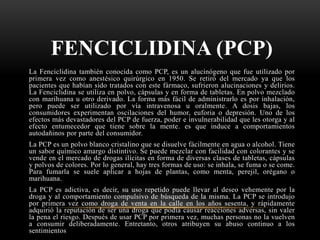FENCICLIDINA (PCP)
La Fenciclidina también conocida como PCP, es un alucinógeno que fue utilizado por
primera vez como anestésico quirúrgico en 1950. Se retiró del mercado ya que los
pacientes que habían sido tratados con este fármaco, sufrieron alucinaciones y delirios.
La Fenciclidina se utiliza en polvo, cápsulas y en forma de tabletas. En polvo mezclado
con marihuana u otro derivado. La forma más fácil de administrarlo es por inhalación,
pero puede ser utilizado por vía intravenosa u oralmente. A dosis bajas, los
consumidores experimentan oscilaciones del humor, euforia o depresión. Uno de los
efectos más devastadores del PCP de fuerza, poder e invulnerabilidad que les otorga y al
efecto entumecedor que tiene sobre la mente. es que induce a comportamientos
autodañinos por parte del consumidor.
La PCP es un polvo blanco cristalino que se disuelve fácilmente en agua o alcohol. Tiene
un sabor químico amargo distintivo. Se puede mezclar con facilidad con colorantes y se
vende en el mercado de drogas ilícitas en forma de diversas clases de tabletas, cápsulas
y polvos de colores. Por lo general, hay tres formas de uso: se inhala, se fuma o se come.
Para fumarla se suele aplicar a hojas de plantas, como menta, perejil, orégano o
marihuana.
La PCP es adictiva, es decir, su uso repetido puede llevar al deseo vehemente por la
droga y al comportamiento compulsivo de búsqueda de la misma. La PCP se introdujo
por primera vez como droga de venta en la calle en los años sesenta, y rápidamente
adquirió la reputación de ser una droga que podía causar reacciones adversas, sin valer
la pena el riesgo. Después de usar PCP por primera vez, muchas personas no la vuelven
a consumir deliberadamente. Entretanto, otros atribuyen su abuso continuo a los
sentimientos
 