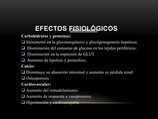 EFECTOS FISIOLÓGICOSGlucocorticoides
Carbohidratos y proteínas:
 Incremento en la gluconeogénesis y glucógenogenesis hepáticas.
 Disminución del consumo de glucosa en los tejidos periféricos.
 Disminución en la expresión de GLUT.
 Aumento de lipolisis y proteolisis.
Calcio:
 Disminuye su absorción intestinal y aumenta su pérdida renal:
 Osteoporosis.
Cardiovascular:
 Aumento del remodelamiento.
 Aumento de respuesta a vasopresores.
 Hipertensión y cardiomiopatía.
 