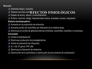 EFECTOS FISIOLÓGICOS
Muscular:
 Debilidad fatiga y miopatía.
 Sistema nervioso central:
 Estado de ánimo, afecto y comportamiento.
 Euforia, insomnio, fatiga, hiperactividad motora, ansiedad, sicosis y depresión.
Sistema hematopoyético:
 Aumento en la producción de eritrocitos.
 Aumenta conteo de neutrófilos por liberación de la médula ósea.
 Disminuye el conteo de glóbulos blancos (linfocitos, eosinófilos, basófilos y monocitos).
Inmunidad:
 Inhibe la fosfolipasa A2
 Disminuye producción de prostaglandinas.
 Inhibe la producción de citoquinas.
 IL1, IL6, IF gama, FNT alfa
 Disminuye la liberación de histamina.
 Disminución de la quimiotaxis y disminución de los procesos de cicatrización
 