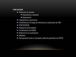 POR EXCESO
 Retención de líquidos:
 Hipokalemia y alcalosis
 Hipertensión
 Hiperglicemia y glucosuria
 Incremento en el riesgo de infecciones y reactivación de TBC
 POR EXCESO
 Riesgo de ulcera péptica
 Combinación con AINES
 Deterioro en la cicatrización
 Miopatía:
 Recuperación lenta e incompleta, deteriora pacientes con EPOC
 