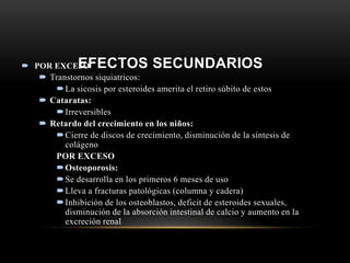 EFECTOS SECUNDARIOS POR EXCESO
 Transtornos siquiatricos:
La sicosis por esteroides amerita el retiro súbito de estos
 Cataratas:
Irreversibles
 Retardo del crecimiento en los niños:
Cierre de discos de crecimiento, disminución de la síntesis de
colágeno
POR EXCESO
Osteoporosis:
Se desarrolla en los primeros 6 meses de uso
Lleva a fracturas patológicas (columna y cadera)
Inhibición de los osteoblastos, deficit de esteroides sexuales,
disminución de la absorción intestinal de calcio y aumento en la
excreción renal
 