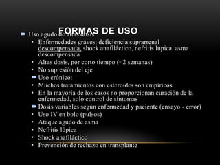 FORMAS DE USO Uso agudo de altas dosis
• Enfermedades graves: deficiencia suprarrenal
descompensada, shock anafiláctico, nefritis lúpica, asma
descompensada
• Altas dosis, por corto tiempo (<2 semanas)
• No supresión del eje
 Uso crónico:
• Muchos tratamientos con esteroides son empíricos
• En la mayoría de los casos no proporcionan curación de la
enfermedad, solo control de síntomas
 Dosis variables según enfermedad y paciente (ensayo - error)
• Uso IV en bolo (pulsos)
• Ataque agudo de asma
• Nefritis lúpica
• Shock anafiláctico
• Prevención de rechazo en transplante
 