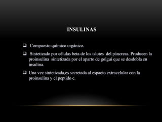 INSULINAS
 Compuesto químico orgánico.
 Sintetizado por células beta de los islotes del páncreas. Producen la
proinsulina sintetizada por el aparto de golgui que se desdobla en
insulina.
 Una vez sintetizada,es secretada al espacio extracelular con la
proinsulina y el peptido c.
 