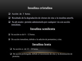 Insulina cristalina
 Acción de 3 horas.
 Resultado de la degradación de cloruro de zinc a la insulina amorfa.
 Su ph neutro permite adminstrarla por cualquier vía con acción
inmediata.
Insulina semilenta
 Su acción es de 8 – 12 horas.
 De acción inmediata, debido a la adición de protamina y zinc.
Insulina lenta
 Su acción es de 12 – 24 horas.
 De acción prolongada, debido al incremento de zinc y la disminución de
proteína.
 