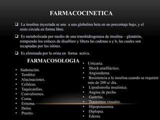 FARMACOCINETICA
 La insulina inyectada se une a una globulina beta en un porcentaje bajo, y el
resto circula en forma libre.
 Es metabolizada por medio de una transhidrogenasa de insulina – glutatión,
rompiendo los enlaces de disulfuro y libera las cadenas a y b, las cuales son
recaptadas por los islotes.
 Es eliminada por la orina en forma activa.
FARMACOSOLOGIA
• Sudoración.
• Temblor.
• Alucinaciones.
• Cefaleas.
• Taquicardias.
• Convulsiones.
• Coma.
• Eritema.
• Dolor.
• Prurito.
• Urticaria.
• Shock anafiláctico.
• Angioedema.
• Resistencia a la insulina cuando se requiere
más de 200 u/ día.
• Lipodistrofia insulinica.
• Angina de pecho.
• Gastritis.
• Trastornos visuales.
• Hipopotasemia.
• Diplopia.
• Edema.
 
