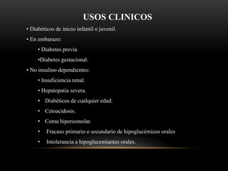 USOS CLINICOS
• Diabéticos de inicio infantil o juvenil.
• En embarazo:
• Diabetes previa.
•Diabetes gestacional.
• No insulino dependientes:
• Insuficiencia renal.
• Hepatopatia severa.
• Diabéticos de cualquier edad:
• Cetoacidosis.
• Coma hiperosmolar.
• Fracaso primario o secundario de hipoglucémicos orales
• Intolerancia a hipoglucemiantes orales.
 