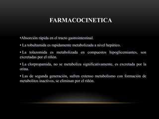 FARMACOCINETICA
•Absorción rápida en el tracto gastrointestinal.
• La tobultamida es rapidamente metabolizada a nivel hepático.
• La tolazomida es metabolizada en compuestos hipoglicemiantes, son
excretadas por el riñón.
• La clorpropamida, no se metaboliza significativamente, es excretada por la
orina.
• Las de segunda generación, sufren extenso metabolismo con formación de
metabolitos inactivos, se eliminan por el riñón.
 